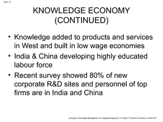 Jashapara, Knowledge Management: An Integrated Approach, 2nd Edition, © Pearson Education Limited 2011 
Slide 1.6 
KNOWLEDGE ECONOMY 
(CONTINUED) 
• Knowledge added to products and services 
in West and built in low wage economies 
• India & China developing highly educated 
labour force 
• Recent survey showed 80% of new 
corporate R&D sites and personnel of top 
firms are in India and China 
 