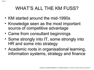Jashapara, Knowledge Management: An Integrated Approach, 2nd Edition, © Pearson Education Limited 2011 
Slide 1.7 
WHAT’S ALL THE KM FUSS? 
• KM started around the mid-1990s 
• Knowledge seen as the most important 
source of competitive advantage 
• Came from consultant beginnings 
• Some strongly into IT, some strongly into 
HR and some into strategy 
• Academic roots in organisational learning, 
information systems, strategy and finance 
 