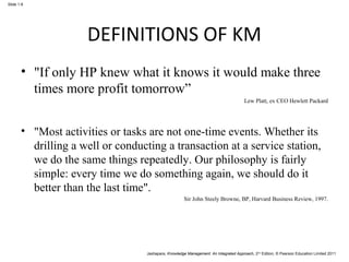 Jashapara, Knowledge Management: An Integrated Approach, 2nd Edition, © Pearson Education Limited 2011 
Slide 1.8 
DEFINITIONS OF KM 
• "If only HP knew what it knows it would make three 
times more profit tomorrow” 
Lew Platt, ex CEO Hewlett Packard 
• "Most activities or tasks are not one-time events. Whether its 
drilling a well or conducting a transaction at a service station, 
we do the same things repeatedly. Our philosophy is fairly 
simple: every time we do something again, we should do it 
better than the last time". 
Sir John Steely Browne, BP, Harvard Business Review, 1997. 
 