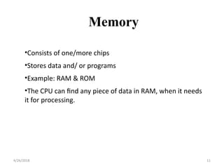 •Consists of one/more chips
•Stores data and/ or programs
•Example: RAM & ROM
•The CPU can find any piece of data in RAM, when it needs
it for processing.
Memory
4/26/2018 11
 