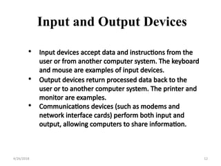 • Input devices accept data and instructions from the
user or from another computer system. The keyboard
and mouse are examples of input devices.
• Output devices return processed data back to the
user or to another computer system. The printer and
monitor are examples.
• Communications devices (such as modems and
network interface cards) perform both input and
output, allowing computers to share information.
Input and Output Devices
4/26/2018 12
 