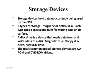 • Storage devices hold data not currently being used
by the CPU.
• 2 types of storage: magnetic or optical disk. Each
type uses a special medium for storing data on its
surface.
• A disk drive is a device that reads data from and
writes data to a disk. Magnetic Disk: floppy disk
drive, hard disk drive
• The most common optical storage devices are CD-
ROM and DVD-ROM drives.
Storage Devices
4/26/2018 13
 