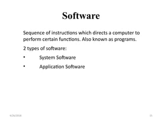 Sequence of instructions which directs a computer to
perform certain functions. Also known as programs.
2 types of software:
• System Software
• Application Software
Software
4/26/2018 15
 