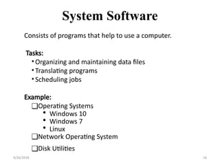 Consists of programs that help to use a computer.
Tasks:
•Organizing and maintaining data files
•Translating programs
•Scheduling jobs
Example:
❑Operating Systems
• Windows 10
• Windows 7
• Linux
❑Network Operating System
❑Disk Utilities
System Software
4/26/2018 16
 