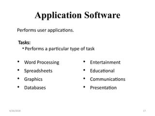 Application Software
• Word Processing
• Spreadsheets
• Graphics
• Databases
• Entertainment
• Educational
• Communications
• Presentation
4/26/2018 17
Performs user applications.
Tasks:
•Performs a particular type of task
 
