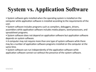System vs. Application Software
4/26/2018 19
• System software gets installed when the operating system is installed on the
computer while application software is installed according to the requirements of the
user.
• System software includes programs such as compilers, debuggers, drivers,
assemblers while application software includes media players, word processors, and
spreadsheet programs.
• System software does not depend on application software but application software
depends on system software.
• A computer may not require more than one type of system software while there
may be a number of application software programs installed on the computer at the
same time.
• System software can run independently of the application software while
application software cannot run without the presence of the system software.
 