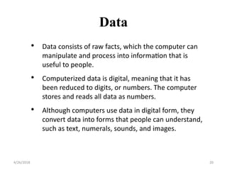 Data
4/26/2018 20
• Data consists of raw facts, which the computer can
manipulate and process into information that is
useful to people.
• Computerized data is digital, meaning that it has
been reduced to digits, or numbers. The computer
stores and reads all data as numbers.
• Although computers use data in digital form, they
convert data into forms that people can understand,
such as text, numerals, sounds, and images.
 