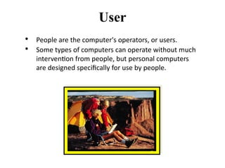 • People are the computer's operators, or users.
• Some types of computers can operate without much
intervention from people, but personal computers
are designed specifically for use by people.
User
 