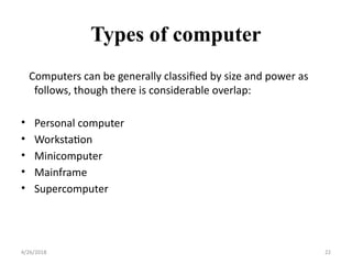 Types of computer
Computers can be generally classified by size and power as
follows, though there is considerable overlap:
• Personal computer
• Workstation
• Minicomputer
• Mainframe
• Supercomputer
4/26/2018 22
 