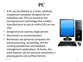 PC
• A PC can be defined as a small, relatively
inexpensive computer designed for an
individual user. PCs are based on the
microprocessor technology that enables
manufacturers to put an entire CPU on one
chip.
• Designed to be used by single person
• Also known as microcomputers
• Businesses use personal computers for
word processing, accounting, and for
running spreadsheet and database
management applications. At home, the
most popular use for personal computers is
playing games and surfing Internet.
4/26/2018 24
 
