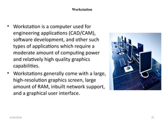 Workstation
• Workstation is a computer used for
engineering applications (CAD/CAM),
software development, and other such
types of applications which require a
moderate amount of computing power
and relatively high quality graphics
capabilities.
• Workstations generally come with a large,
high-resolution graphics screen, large
amount of RAM, inbuilt network support,
and a graphical user interface.
4/26/2018 25
 