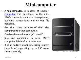 Minicomputer
• A minicomputer, is a class of smaller
computers that developed in the mid-
1960s.It uses in database management,
business transactions and various file
handling.
• Got this name because of their size
compared to other computers.
• Can handle much more I/O than PC
• Size and capability: between Micro
computer & Mainframe computer
• It is a midsize multi-processing system
capable of supporting up to 250 users
simultaneously.
4/26/2018 26
 