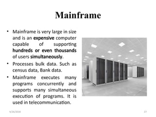 Mainframe
• Mainframe is very large in size
and is an expensive computer
capable of supporting
hundreds or even thousands
of users simultaneously.
• Processes bulk data. Such as
census data, Bank data.
• Mainframe executes many
programs concurrently and
supports many simultaneous
execution of programs. It is
used in telecommunication.
4/26/2018 27
 
