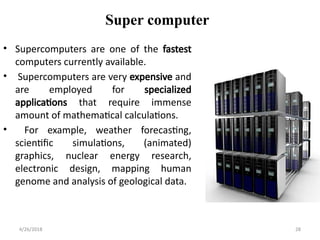 Super computer
• Supercomputers are one of the fastest
computers currently available.
• Supercomputers are very expensive and
are employed for specialized
applications that require immense
amount of mathematical calculations.
• For example, weather forecasting,
scientific simulations, (animated)
graphics, nuclear energy research,
electronic design, mapping human
genome and analysis of geological data.
4/26/2018 28
 