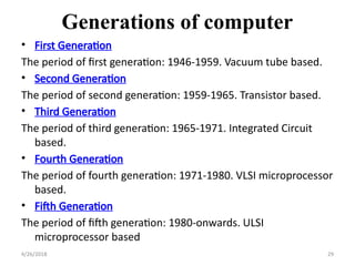Generations of computer
• First Generation
The period of first generation: 1946-1959. Vacuum tube based.
• Second Generation
The period of second generation: 1959-1965. Transistor based.
• Third Generation
The period of third generation: 1965-1971. Integrated Circuit
based.
• Fourth Generation
The period of fourth generation: 1971-1980. VLSI microprocessor
based.
• Fifth Generation
The period of fifth generation: 1980-onwards. ULSI
microprocessor based
4/26/2018 29
 