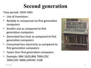 Second generation
Time period: 1959-1965
• Use of transistors
• Reliable in comparison to first generation
computers
• Smaller size as compared to first
generation computers
• Generated less heat as compared to first
generation computers
• Consumed less electricity as compared to
first generation computers
• Faster than first generation computers
• Example: IBM 1620,IBM 7094,CDC
1604,CDC 3600,UNIVAC 1108
4/26/2018 31
 