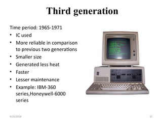 Third generation
Time period: 1965-1971
• IC used
• More reliable in comparison
to previous two generations
• Smaller size
• Generated less heat
• Faster
• Lesser maintenance
• Example: IBM-360
series,Honeywell-6000
series
4/26/2018 32
 