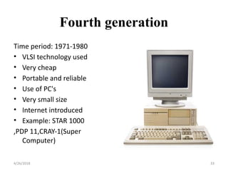 Fourth generation
Time period: 1971-1980
• VLSI technology used
• Very cheap
• Portable and reliable
• Use of PC's
• Very small size
• Internet introduced
• Example: STAR 1000
,PDP 11,CRAY-1(Super
Computer)
4/26/2018 33
 