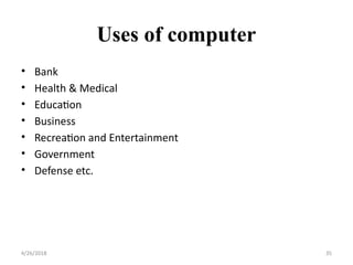 Uses of computer
• Bank
• Health & Medical
• Education
• Business
• Recreation and Entertainment
• Government
• Defense etc.
4/26/2018 35
 