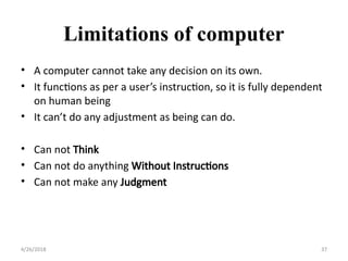 Limitations of computer
• A computer cannot take any decision on its own.
• It functions as per a user’s instruction, so it is fully dependent
on human being
• It can’t do any adjustment as being can do.
• Can not Think
• Can not do anything Without Instructions
• Can not make any Judgment
4/26/2018 37
 