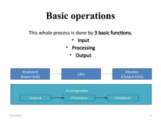 Basic operations
4/26/2018 4
Keyboard
(Input Unit)
CPU
Monitor
(Output Unit)
This whole process is done by 3 basic functions.
• Input
• Processing
• Output
 