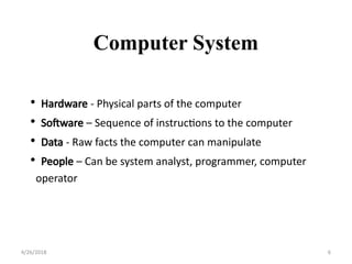 • Hardware - Physical parts of the computer
• Software – Sequence of instructions to the computer
• Data - Raw facts the computer can manipulate
• People – Can be system analyst, programmer, computer
operator
Computer System
4/26/2018 6
 