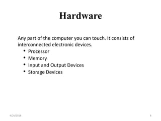 Any part of the computer you can touch. It consists of
interconnected electronic devices.
• Processor
• Memory
• Input and Output Devices
• Storage Devices
Hardware
4/26/2018 8
 