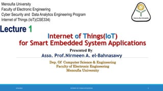 3/23/2023 1
Internet of Things(IoT)
for Smart Embedded System Applications
Menoufia University
Faculty of Electronic Engineering
Cyber Security and Data Analytics Engineering Program
Internet of Things (IoT)(CSE334)
Asso. Prof.Nirmeen A. el-Bahnasawy
Presented By
Lecture 1
INTERNET OF THINGS (IOT)(CSE334)
Dep. Of Computer Science & Engineering
Faculty of Electronic Engineering
Menoufia University
 