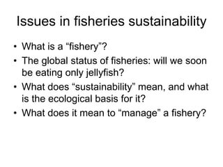 Issues in fisheries sustainability
• What is a “fishery”?
• The global status of fisheries: will we soon
be eating only jellyfish?
• What does “sustainability” mean, and what
is the ecological basis for it?
• What does it mean to “manage” a fishery?
 