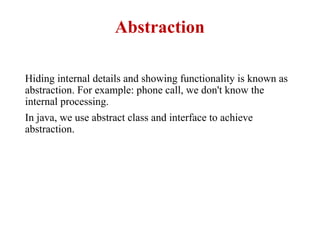 Abstraction
Hiding internal details and showing functionality is known as
abstraction. For example: phone call, we don't know the
internal processing.
In java, we use abstract class and interface to achieve
abstraction.
 