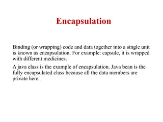 Encapsulation
Binding (or wrapping) code and data together into a single unit
is known as encapsulation. For example: capsule, it is wrapped
with different medicines.
A java class is the example of encapsulation. Java bean is the
fully encapsulated class because all the data members are
private here.
 