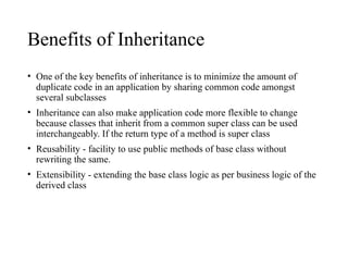 Benefits of Inheritance
• One of the key benefits of inheritance is to minimize the amount of
duplicate code in an application by sharing common code amongst
several subclasses
• Inheritance can also make application code more flexible to change
because classes that inherit from a common super class can be used
interchangeably. If the return type of a method is super class
• Reusability - facility to use public methods of base class without
rewriting the same.
• Extensibility - extending the base class logic as per business logic of the
derived class
 