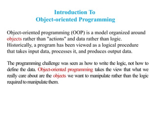 Introduction To
Object-oriented Programming
Object-oriented programming (OOP) is a model organized around
objects rather than "actions" and data rather than logic.
Historically, a program has been viewed as a logical procedure
that takes input data, processes it, and produces output data.
The programming challenge was seen as how to write the logic, not how to
define the data. Object-oriented programming takes the view that what we
really care about are the objects we want to manipulate rather than the logic
requiredtomanipulatethem.
 