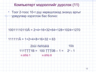 Компьютерт мэдээллийг дүрслэх (11)


Тоог 2-тоос 10-т руу хөрвүүлэхэд энэхүү аргыг
урвуугаар хэрэглэж бас болно:

10011110110Â = 2+4+16+32+64+128+1024=1270
111111Â = 1+2+4+8+16+32 = 63
2òûí ñèñòåìä
111ŢŢŢ1B = 100 ŢŢŢ0B – 1 =
n òîîíû 1

10ò
2n - 1

n òîîíû 0

12

 