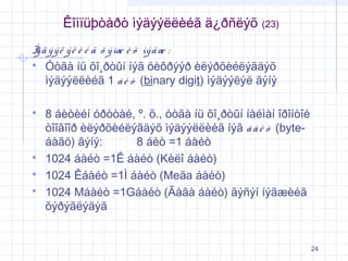 Êîìïüþòåðò ìýäýýëëèéã ä¿ðñëýõ

(23)

Ì ä ý ý ë ý ë è é ã õ ý ìæ è õ íý ã æ :
ý
 Óòãà íü õî¸ðòûí íýã öèôðýýð èëýðõèéëýãäýõ
ìýäýýëëèéã 1 á è ò (binary digit) ìýäýýëýë ãýíý






8 áèòèéí óðòòàé, º. õ., óòãà íü õî¸ðòûí íàéìàí îðîíòîé
òîîãîîð èëýðõèéëýãäýõ ìýäýýëëèéã íýã á à é ò (byteáàãö) ãýíý:
8 áèò =1 áàéò
1024 áàéò =1Ê áàéò (Kèëî áàéò)
1024 Êáàéò =1Ì áàéò (Meãa áàéò)
1024 Máàéò =1Gáàéò (Ãåãà áàéò) ãýñýí íýãæèéã
õýðýãëýäýã

24

 