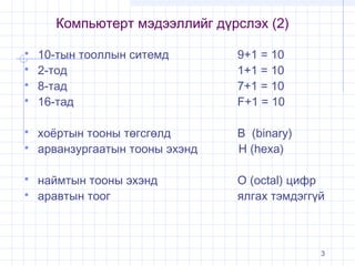 Компьютерт мэдээллийг дүрслэх (2)











10-тын тооллын ситемд
2-тод
8-тад
16-тад

9+1 = 10
1+1 = 10
7+1 = 10
F+1 = 10

хоёртын тооны төгсгөлд
арванзургаатын тооны эхэнд

В (binary)
H (hexa)

наймтын тооны эхэнд
аравтын тоог

О (octal) цифр
ялгах тэмдэггүй

3

 