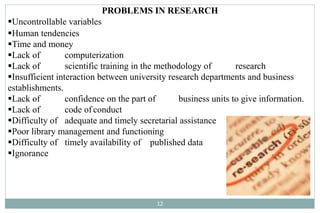 PROBLEMS IN RESEARCH
Uncontrollable variables
Human tendencies
Time and money
Lack of computerization
Lack of scientific training in the methodology of research
Insufficient interaction between university research departments and business
establishments.
Lack of confidence on the part of business units to give information.
Lack of code of conduct
Difficulty of adequate and timely secretarial assistance
Poor library management and functioning
Difficulty of timely availability of published data
Ignorance
12
 