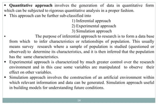  Quantitative approach involves the generation of data in quantitative form
which can be subjected to rigorous quantitative analysis in a proper fashion.
 This approach can be further sub-classified into
1) Inferential approach
2) Experimental approach
3) Simulation approach
 The purpose of inferential approach to research is to form a data base
from which to infer characteristics or relationships of population. This usually
means survey research where a sample of population is studied (questioned or
observed) to determine its characteristics, and it is then inferred that the population
has the same characteristics.
 Experimental approach is characterized by much greater control over the research
environment and in this case some variables are manipulated to observe their
effect on other variables.
 Simulation approach involves the construction of an artificial environment within
which relevant information and data can be generated. Simulation approach useful
in building models for understanding future conditions.
14
 