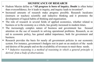 SIGNIFICANCE OF RESEARCH
15
 Hudson Maxim define as *All progress is born of inquiry. Doubt is often better
than overconfidence, for it leads to inquiry, and inquiry leads to invention*.
 Increased amounts of research make progress possible. Research inculcates
(instructs or teaches) scientific and inductive thinking and it promotes the
development of logical habits of thinking and organisation.
 The role of research in several fields of applied economics, whether related to
business or to the economy as a whole, has greatly increased in modern times.
 The increasingly complex nature of business and government has focused
attention on the use of research in solving operational problems. Research, as an
aid to economic policy, has gained added importance, both for government and
business.
 Research provides the basis for nearly all government policies in our economic
system. For instance, government’s budgets rest in part on an analysis of the needs
and desires of the people and on the availability of revenues to meet these needs.
 * * Inductive reasoning is a method of reasoning in which a general principle is
derived from a body of observations.
 