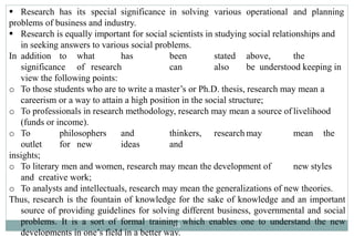  Research has its special significance in solving various operational and planning
problems of business and industry.
 Research is equally important for social scientists in studying social relationships and
in seeking answers to various social problems.
In addition to what has been stated above, the
significance of research can also be understood keeping in
view the following points:
o To those students who are to write a master’s or Ph.D. thesis, research may mean a
careerism or a way to attain a high position in the social structure;
o To professionals in research methodology, research may mean a source of livelihood
(funds or income).
o To philosophers and thinkers, research may mean the
outlet for new ideas and
insights;
o To literary men and women, research may mean the development of new styles
and creative work;
o To analysts and intellectuals, research may mean the generalizations of new theories.
Thus, research is the fountain of knowledge for the sake of knowledge and an important
source of providing guidelines for solving different business, governmental and social
problems. It is a sort of formal training which enables one to understand the new
developments in one’s field in a better way.
16
 