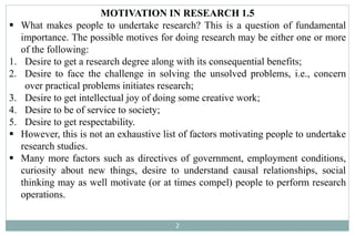 2
MOTIVATION IN RESEARCH 1.5
 What makes people to undertake research? This is a question of fundamental
importance. The possible motives for doing research may be either one or more
of the following:
1. Desire to get a research degree along with its consequential benefits;
2. Desire to face the challenge in solving the unsolved problems, i.e., concern
over practical problems initiates research;
3. Desire to get intellectual joy of doing some creative work;
4. Desire to be of service to society;
5. Desire to get respectability.
 However, this is not an exhaustive list of factors motivating people to undertake
research studies.
 Many more factors such as directives of government, employment conditions,
curiosity about new things, desire to understand causal relationships, social
thinking may as well motivate (or at times compel) people to perform research
operations.
 