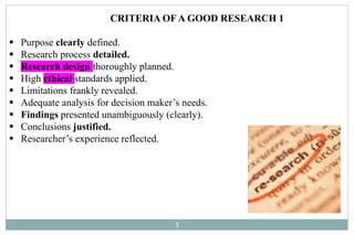 3
CRITERIA OF A GOOD RESEARCH 1
 Purpose clearly defined.
 Research process detailed.
 Research design thoroughly planned.
 High ethical standards applied.
 Limitations frankly revealed.
 Adequate analysis for decision maker’s needs.
 Findings presented unambiguously (clearly).
 Conclusions justified.
 Researcher’s experience reflected.
 