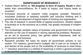 4
SIGNIFICANCE OF RESEARCH 3
 Hudson Maxim define as *All progress is born of inquiry. Doubt is often
better than overconfidence, for it leads to inquiry, and inquiry leads to
invention*.
 Increased amounts of research make progress possible. Research
inculcates (instructs or teaches) scientific and inductive thinking and it
promotes the development of logical habits of thinking and organisation.
 The role of research in several fields of applied economics, whether related
to business or to the economy as a whole, has greatly increased in modern
times.
 The increasingly complex nature of business and government has focused
attention on the use of research in solving operational problems. Research,
as an aid to economic policy, has gained added importance, both for
government and business.
 Research provides the basis for nearly all government policies in our
system. For instance, government’s budgets rest in part on an analysis of
and desires of the people and on the availability of revenues to meet these
 * * Inductive reasoning is a method of reasoning in which a general principle
is derived from a body of observations.
 