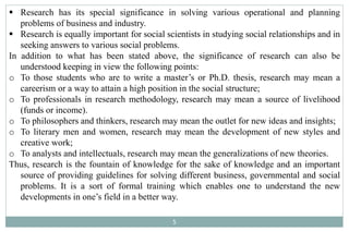 5
 Research has its special significance in solving various operational and planning
problems of business and industry.
 Research is equally important for social scientists in studying social relationships and in
seeking answers to various social problems.
In addition to what has been stated above, the significance of research can also be
understood keeping in view the following points:
o To those students who are to write a master’s or Ph.D. thesis, research may mean a
careerism or a way to attain a high position in the social structure;
o To professionals in research methodology, research may mean a source of livelihood
(funds or income).
o To philosophers and thinkers, research may mean the outlet for new ideas and insights;
o To literary men and women, research may mean the development of new styles and
creative work;
o To analysts and intellectuals, research may mean the generalizations of new theories.
Thus, research is the fountain of knowledge for the sake of knowledge and an important
source of providing guidelines for solving different business, governmental and social
problems. It is a sort of formal training which enables one to understand the new
developments in one’s field in a better way.
 