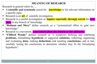 MEANING OF RESEARCH
6
Research in general refers to….
knowledge or for relevant information on
 A scientific and systematic search for
a specific topic.
art of scientific investigation.
 Research is an
 Research is a careful investigation or inquiry especially through search for new
facts in any branch of knowledge.
 “Redman and Mory” define research as a “systematized effort to gain new
knowledge.”
a movement from the known to the unknown.
 Research is a movement,
 “Clifford Woody” defines research as “a comprises defining and redefining
problems, formulating hypothesis or suggested solutions; collecting, organizing
and evaluating data; making deductions and reaching conclusions; and at last,
carefully testing the conclusions to determine whether they fit the formulating
hypothesis”.
 
