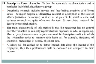  Descriptive Research studies: To describe accurately the characteristics of a
particular individual, situation or a group.
 Descriptive research includes surveys and fact-finding enquiries of different
kinds. The major purpose of descriptive research is description of the state of
affairs (activities, businesses) as it exists at present. In social science and
business research we quite often use the term Ex post facto research for
descriptive research studies.
 The main characteristic of this method is that the researcher has no control
over the variables; he can only report what has happened or what is happening.
Most ex post facto research projects are used for descriptive studies in which
the researcher seeks to measure such items as, for example, frequency of
shopping, preferences of people, or similar data.
 A survey will be carried out to gather enough data about the income of the
employees, then their performance will be evaluated and compared to their
income.
8
 