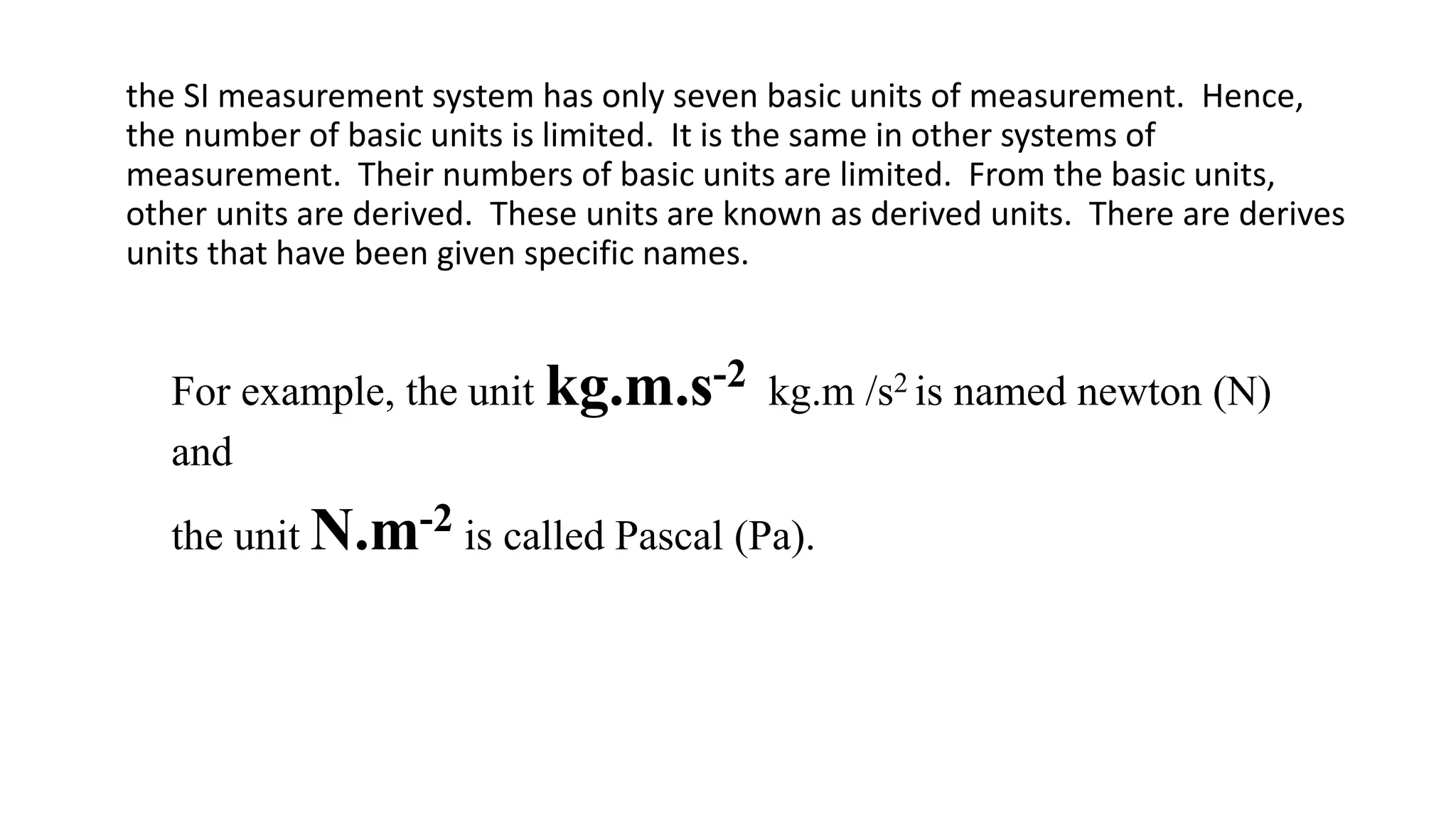 the SI measurement system has only seven basic units of measurement. Hence,
the number of basic units is limited. It is the same in other systems of
measurement. Their numbers of basic units are limited. From the basic units,
other units are derived. These units are known as derived units. There are derives
units that have been given specific names.
For example, the unit kg.m.s-2 kg.m /s2 is named newton (N)
and
the unit N.m-2 is called Pascal (Pa).
 