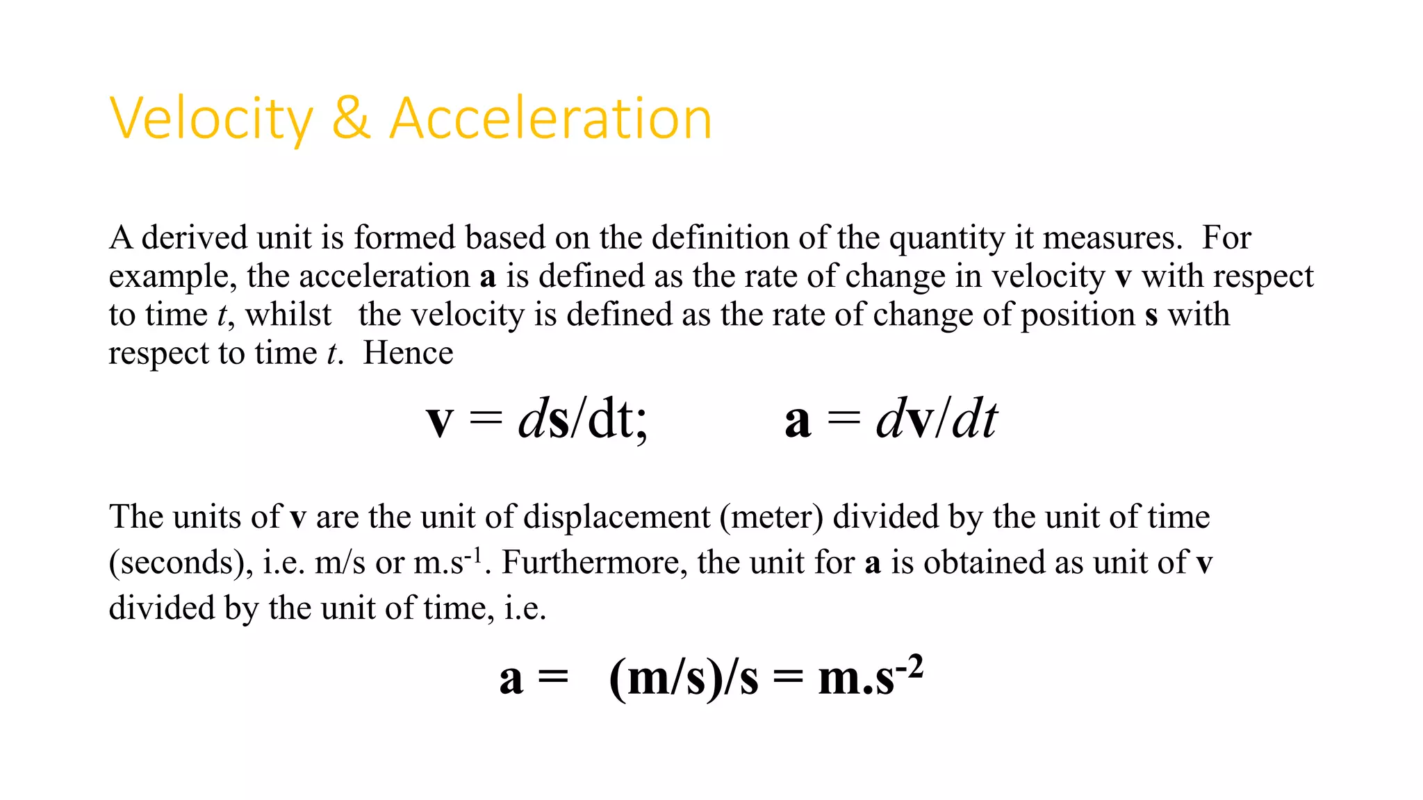 Velocity & Acceleration
A derived unit is formed based on the definition of the quantity it measures. For
example, the acceleration a is defined as the rate of change in velocity v with respect
to time t, whilst the velocity is defined as the rate of change of position s with
respect to time t. Hence
v = ds/dt; a = dv/dt
The units of v are the unit of displacement (meter) divided by the unit of time
(seconds), i.e. m/s or m.s-1. Furthermore, the unit for a is obtained as unit of v
divided by the unit of time, i.e.
a = (m/s)/s = m.s-2
 
