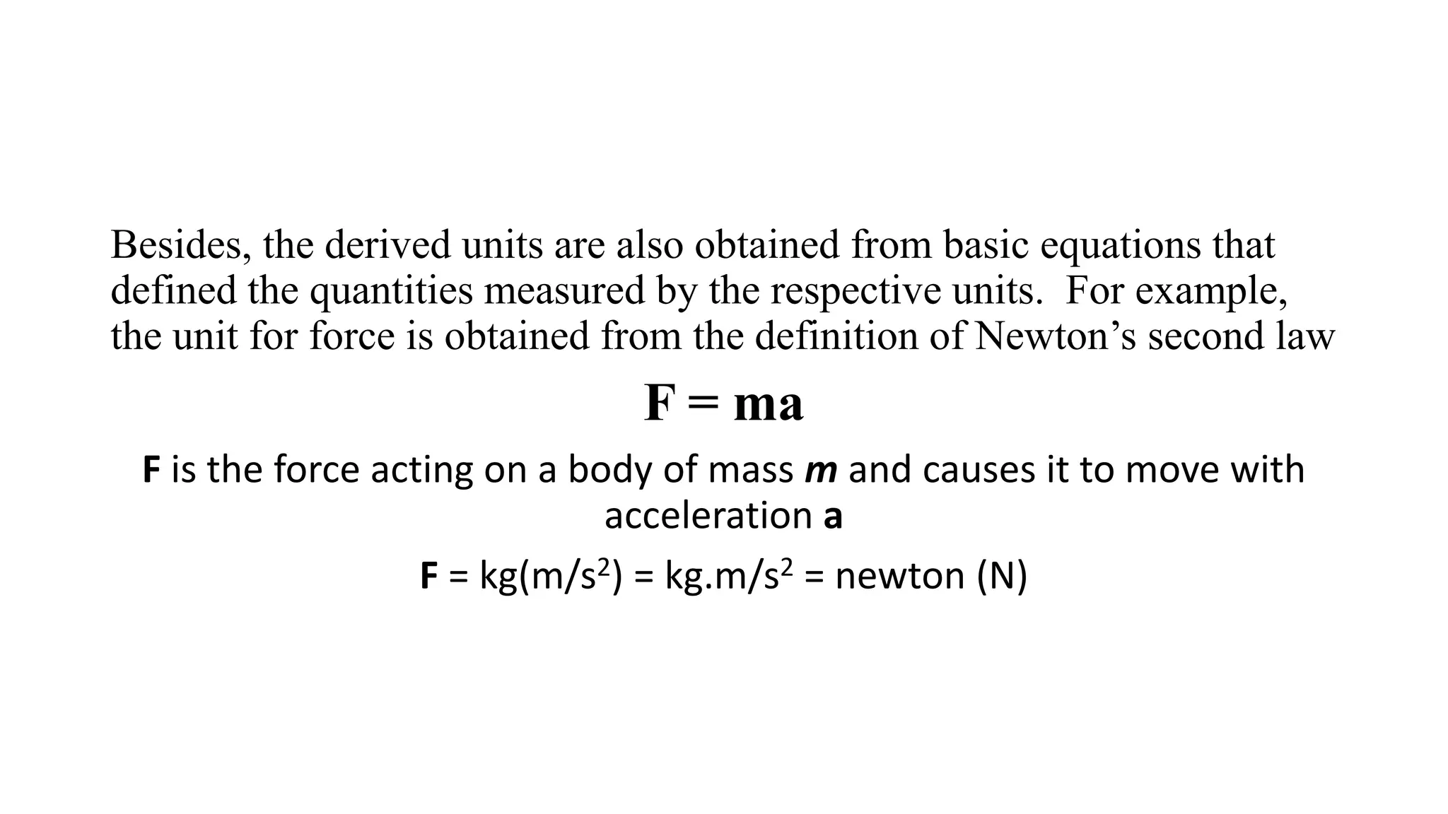 Besides, the derived units are also obtained from basic equations that
defined the quantities measured by the respective units. For example,
the unit for force is obtained from the definition of Newton’s second law
F = ma
F is the force acting on a body of mass m and causes it to move with
acceleration a
F = kg(m/s2) = kg.m/s2 = newton (N)
 