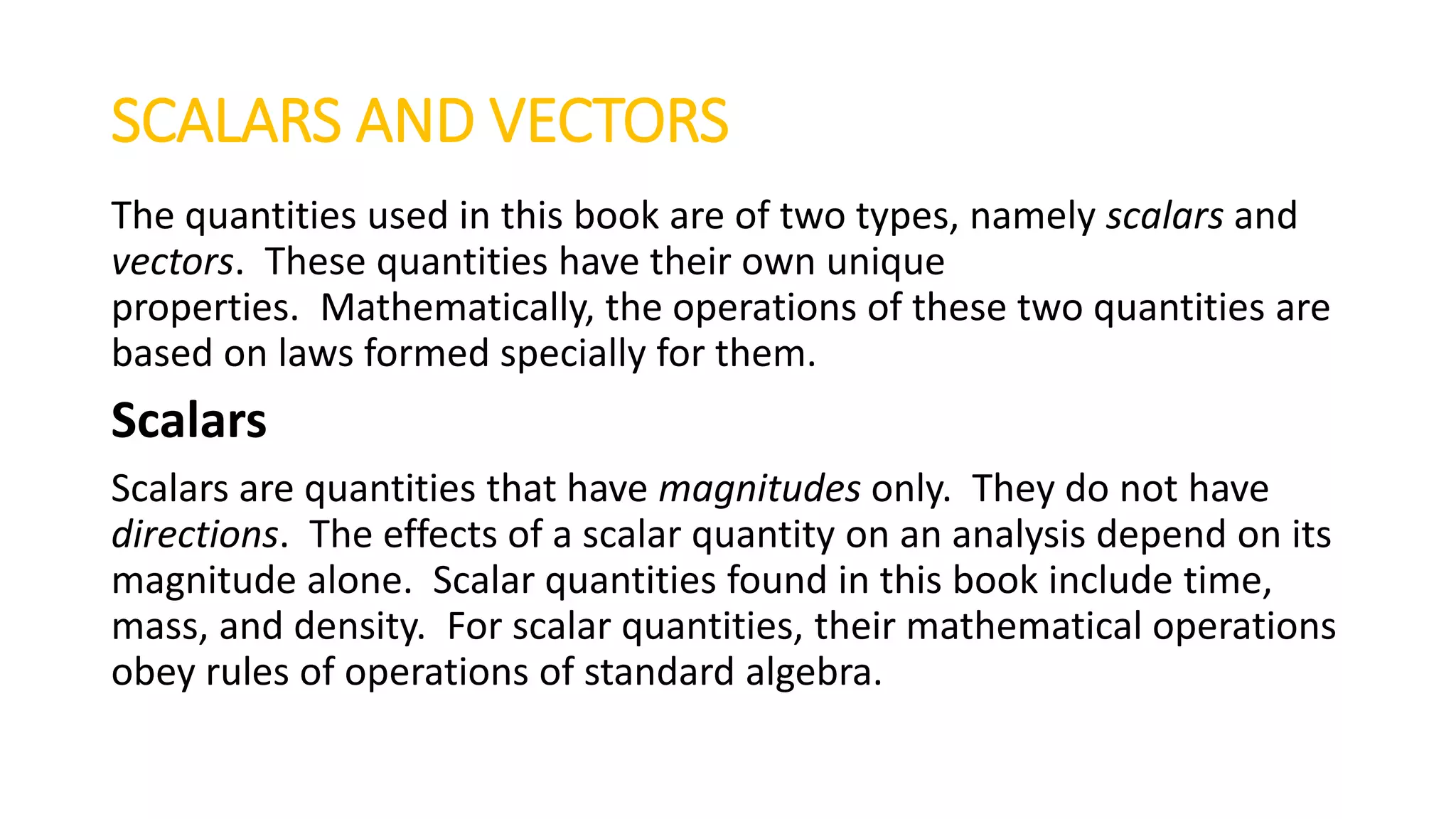 SCALARS AND VECTORS
The quantities used in this book are of two types, namely scalars and
vectors. These quantities have their own unique
properties. Mathematically, the operations of these two quantities are
based on laws formed specially for them.
Scalars
Scalars are quantities that have magnitudes only. They do not have
directions. The effects of a scalar quantity on an analysis depend on its
magnitude alone. Scalar quantities found in this book include time,
mass, and density. For scalar quantities, their mathematical operations
obey rules of operations of standard algebra.
 